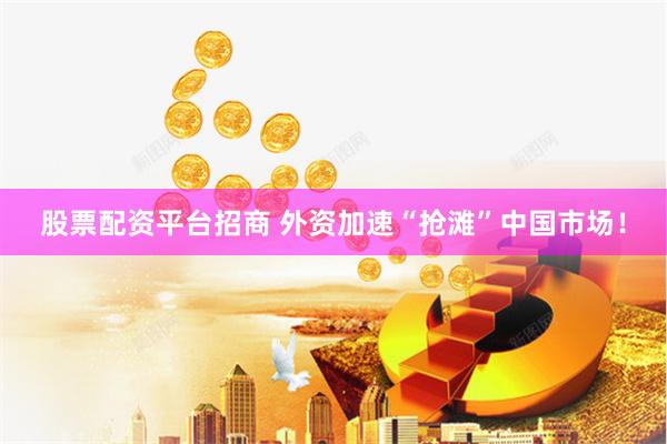 股票配资平台招商 外资加速“抢滩”中国市场！
