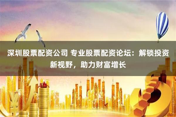 深圳股票配资公司 专业股票配资论坛：解锁投资新视野，助力财富增长