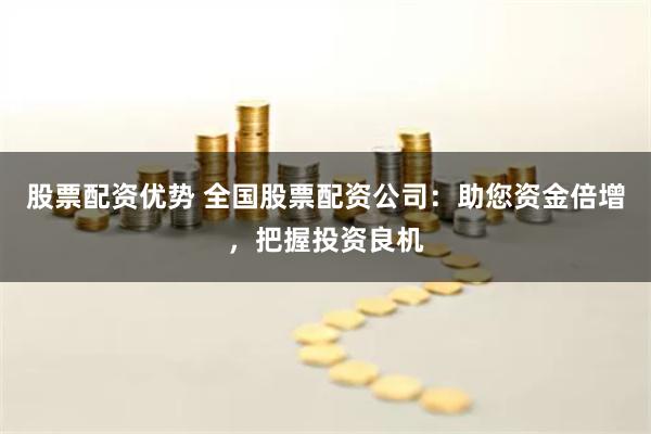 股票配资优势 全国股票配资公司：助您资金倍增，把握投资良机